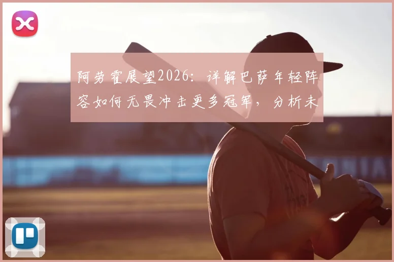 阿劳霍展望2026：详解巴萨年轻阵容如何无畏冲击更多冠军，分析未来奖杯路线图