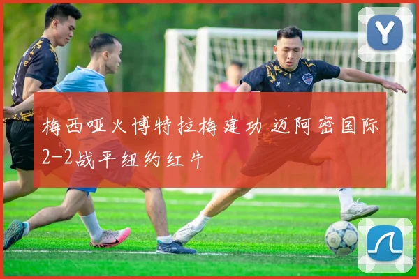 梅西哑火博特拉梅建功 迈阿密国际2-2战平纽约红牛