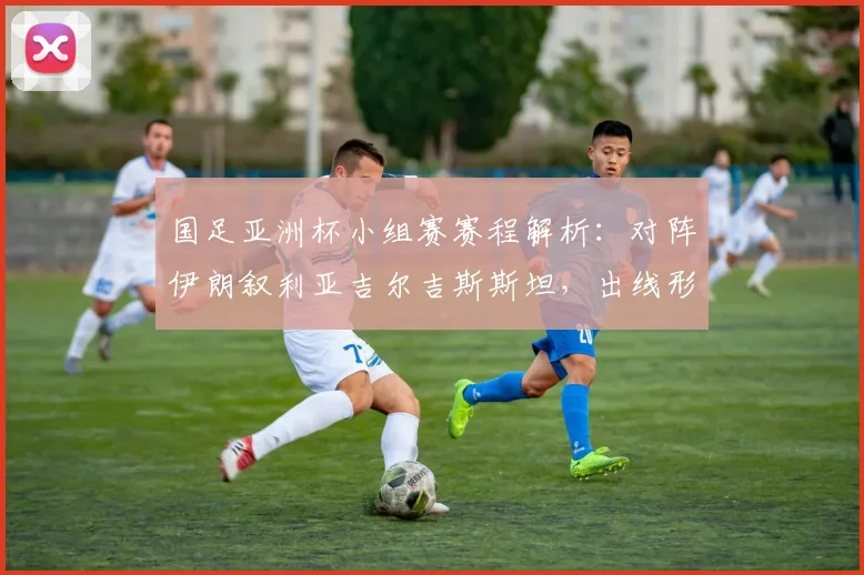 国足亚洲杯小组赛赛程解析：对阵伊朗叙利亚吉尔吉斯斯坦，出线形势与战术展望