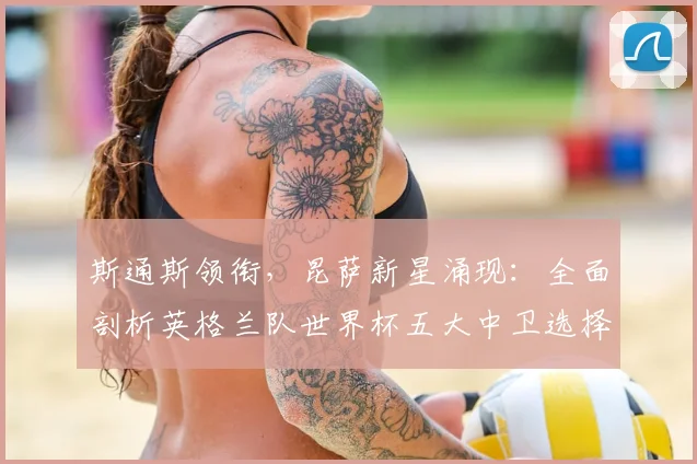 斯通斯领衔，昆萨新星涌现：全面剖析英格兰队世界杯五大中卫选择与战术倚重