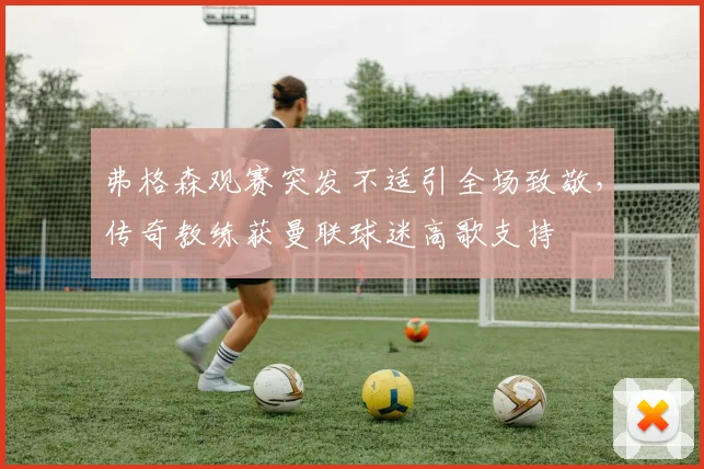 弗格森观赛突发不适引全场致敬，传奇教练获曼联球迷高歌支持