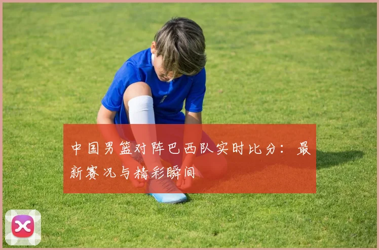中国男篮对阵巴西队实时比分：最新赛况与精彩瞬间