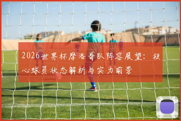 2026世界杯摩洛哥队阵容展望：核心球员状态解析与实力前景