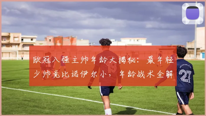 欧冠八强主帅年龄大揭秘：最年轻少帅竟比诺伊尔小，年龄战术全解析