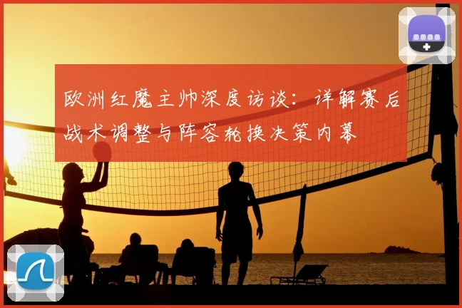 欧洲红魔主帅深度访谈：详解赛后战术调整与阵容轮换决策内幕