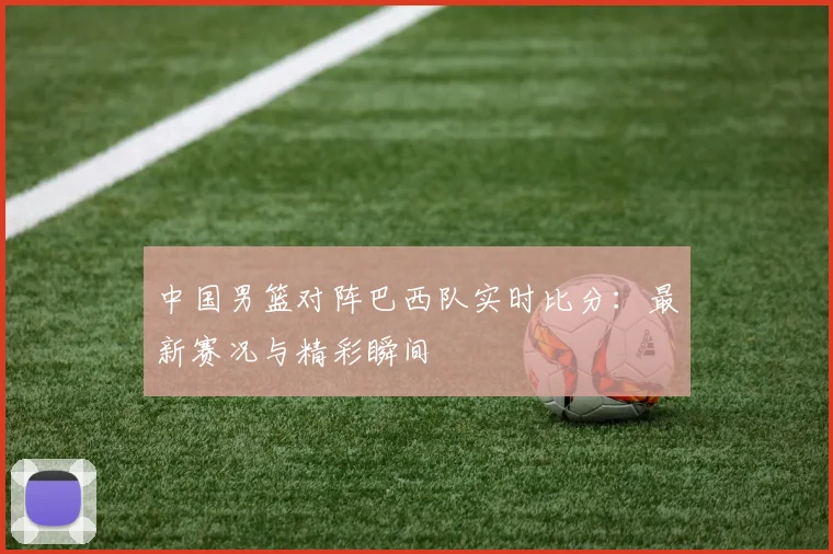 中国男篮对阵巴西队实时比分：最新赛况与精彩瞬间