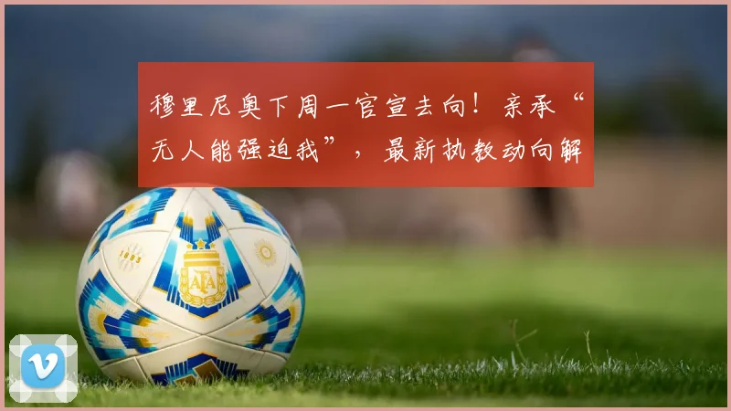 穆里尼奥下周一官宣去向！亲承“无人能强迫我”，最新执教动向解析