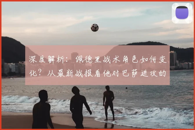 深度解析：佩德里战术角色如何变化？从最新战报看他对巴萨进攻的关键影响