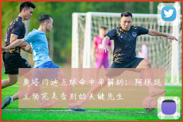 奥塔门迪点球命中率解析：阿根廷主场完美告别的关键先生