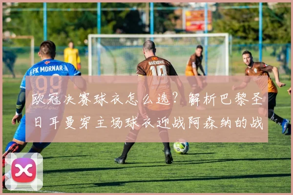 欧冠决赛球衣怎么选？解析巴黎圣日耳曼穿主场球衣迎战阿森纳的战术考量