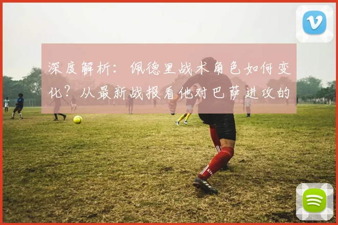 深度解析：佩德里战术角色如何变化？从最新战报看他对巴萨进攻的关键影响
